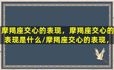 摩羯座交心的表现，摩羯座交心的表现是什么/摩羯座交心的表现，摩羯座交心的表现是什么-我的网站