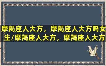 摩羯座人大方，摩羯座人大方吗女生/摩羯座人大方，摩羯座人大方吗女生-我的网站