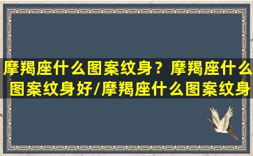 摩羯座什么图案纹身？摩羯座什么图案纹身好/摩羯座什么图案纹身？摩羯座什么图案纹身好-我的网站