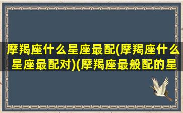 摩羯座什么星座最配(摩羯座什么星座最配对)(摩羯座最般配的星座是谁)