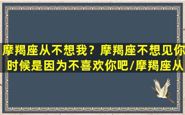 摩羯座从不想我？摩羯座不想见你时候是因为不喜欢你吧/摩羯座从不想我？摩羯座不想见你时候是因为不喜欢你吧-我的网站