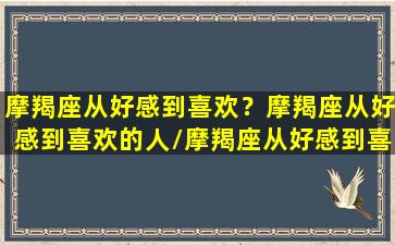 摩羯座从好感到喜欢？摩羯座从好感到喜欢的人/摩羯座从好感到喜欢？摩羯座从好感到喜欢的人-我的网站