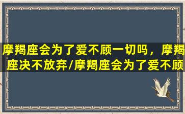 摩羯座会为了爱不顾一切吗，摩羯座决不放弃/摩羯座会为了爱不顾一切吗，摩羯座决不放弃-我的网站