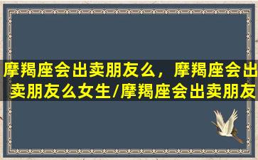 摩羯座会出卖朋友么，摩羯座会出卖朋友么女生/摩羯座会出卖朋友么，摩羯座会出卖朋友么女生-我的网站