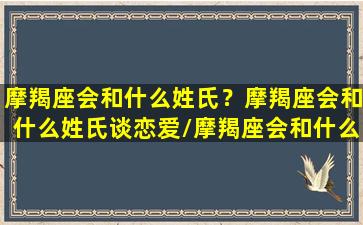 摩羯座会和什么姓氏？摩羯座会和什么姓氏谈恋爱/摩羯座会和什么姓氏？摩羯座会和什么姓氏谈恋爱-我的网站