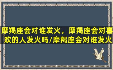 摩羯座会对谁发火，摩羯座会对喜欢的人发火吗/摩羯座会对谁发火，摩羯座会对喜欢的人发火吗-我的网站