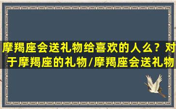 摩羯座会送礼物给喜欢的人么？对于摩羯座的礼物/摩羯座会送礼物给喜欢的人么？对于摩羯座的礼物-我的网站