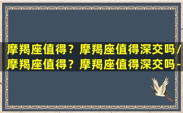 摩羯座值得？摩羯座值得深交吗/摩羯座值得？摩羯座值得深交吗-我的网站