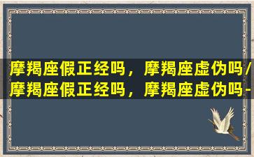 摩羯座假正经吗，摩羯座虚伪吗/摩羯座假正经吗，摩羯座虚伪吗-我的网站