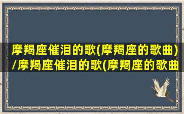 摩羯座催泪的歌(摩羯座的歌曲)/摩羯座催泪的歌(摩羯座的歌曲)-我的网站