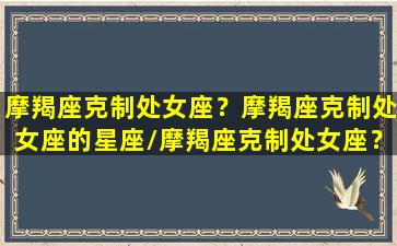 摩羯座克制处女座？摩羯座克制处女座的星座/摩羯座克制处女座？摩羯座克制处女座的星座-我的网站