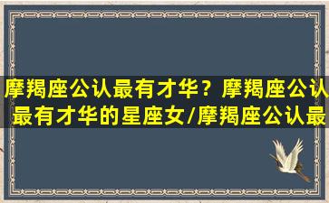 摩羯座公认最有才华？摩羯座公认最有才华的星座女/摩羯座公认最有才华？摩羯座公认最有才华的星座女-我的网站