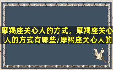 摩羯座关心人的方式，摩羯座关心人的方式有哪些/摩羯座关心人的方式，摩羯座关心人的方式有哪些-我的网站