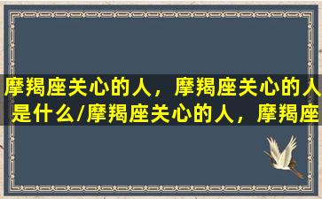 摩羯座关心的人，摩羯座关心的人是什么/摩羯座关心的人，摩羯座关心的人是什么-我的网站