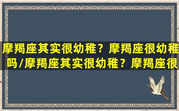 摩羯座其实很幼稚？摩羯座很幼稚吗/摩羯座其实很幼稚？摩羯座很幼稚吗-我的网站