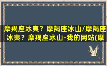 摩羯座冰夷？摩羯座冰山/摩羯座冰夷？摩羯座冰山-我的网站(摩羯座是冰公主吗)