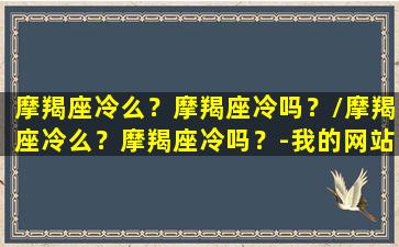 摩羯座冷么？摩羯座冷吗？/摩羯座冷么？摩羯座冷吗？-我的网站(摩羯座都很冷吗)