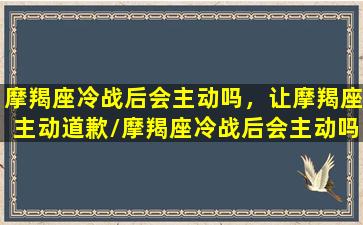 摩羯座冷战后会主动吗，让摩羯座主动道歉/摩羯座冷战后会主动吗，让摩羯座主动道歉-我的网站