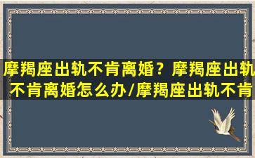 摩羯座出轨不肯离婚？摩羯座出轨不肯离婚怎么办/摩羯座出轨不肯离婚？摩羯座出轨不肯离婚怎么办-我的网站