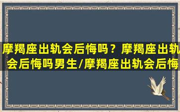 摩羯座出轨会后悔吗？摩羯座出轨会后悔吗男生/摩羯座出轨会后悔吗？摩羯座出轨会后悔吗男生-我的网站