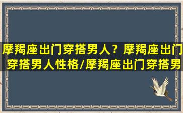 摩羯座出门穿搭男人？摩羯座出门穿搭男人性格/摩羯座出门穿搭男人？摩羯座出门穿搭男人性格-我的网站