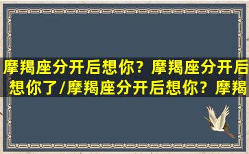 摩羯座分开后想你？摩羯座分开后想你了/摩羯座分开后想你？摩羯座分开后想你了-我的网站