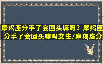 摩羯座分手了会回头嘛吗？摩羯座分手了会回头嘛吗女生/摩羯座分手了会回头嘛吗？摩羯座分手了会回头嘛吗女生-我的网站