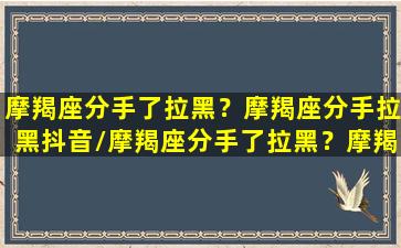 摩羯座分手了拉黑？摩羯座分手拉黑抖音/摩羯座分手了拉黑？摩羯座分手拉黑抖音-我的网站