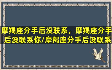 摩羯座分手后没联系，摩羯座分手后没联系你/摩羯座分手后没联系，摩羯座分手后没联系你-我的网站