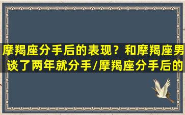 摩羯座分手后的表现？和摩羯座男谈了两年就分手/摩羯座分手后的表现？和摩羯座男谈了两年就分手-我的网站