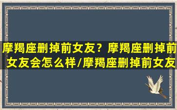 摩羯座删掉前女友？摩羯座删掉前女友会怎么样/摩羯座删掉前女友？摩羯座删掉前女友会怎么样-我的网站