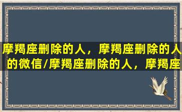 摩羯座删除的人，摩羯座删除的人的微信/摩羯座删除的人，摩羯座删除的人的微信-我的网站