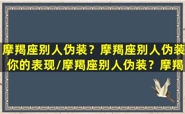 摩羯座别人伪装？摩羯座别人伪装你的表现/摩羯座别人伪装？摩羯座别人伪装你的表现-我的网站