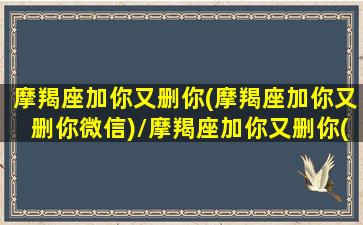 摩羯座加你又删你(摩羯座加你又删你微信)/摩羯座加你又删你(摩羯座加你又删你微信)-我的网站