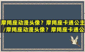 摩羯座动漫头像？摩羯座卡通公主/摩羯座动漫头像？摩羯座卡通公主-我的网站