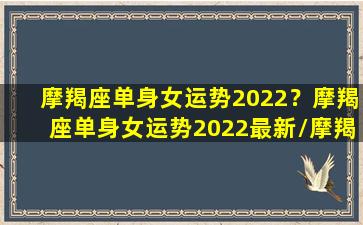 摩羯座单身女运势2022？摩羯座单身女运势2022最新/摩羯座单身女运势2022？摩羯座单身女运势2022最新-我的网站