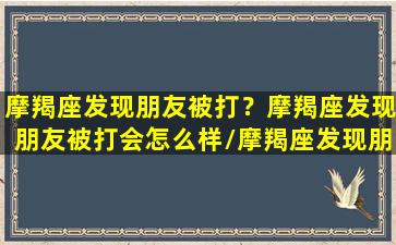 摩羯座发现朋友被打？摩羯座发现朋友被打会怎么样/摩羯座发现朋友被打？摩羯座发现朋友被打会怎么样-我的网站