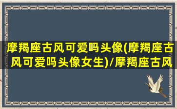 摩羯座古风可爱吗头像(摩羯座古风可爱吗头像女生)/摩羯座古风可爱吗头像(摩羯座古风可爱吗头像女生)-我的网站