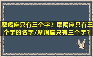 摩羯座只有三个字？摩羯座只有三个字的名字/摩羯座只有三个字？摩羯座只有三个字的名字-我的网站