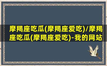 摩羯座吃瓜(摩羯座爱吃)/摩羯座吃瓜(摩羯座爱吃)-我的网站(摩羯座吃软饭)