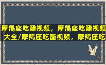 摩羯座吃醋视频，摩羯座吃醋视频大全/摩羯座吃醋视频，摩羯座吃醋视频大全-我的网站