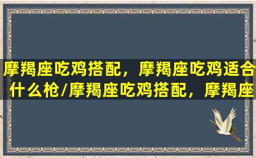 摩羯座吃鸡搭配，摩羯座吃鸡适合什么枪/摩羯座吃鸡搭配，摩羯座吃鸡适合什么枪-我的网站