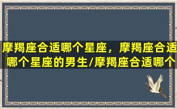 摩羯座合适哪个星座，摩羯座合适哪个星座的男生/摩羯座合适哪个星座，摩羯座合适哪个星座的男生-我的网站