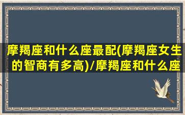 摩羯座和什么座最配(摩羯座女生的智商有多高)/摩羯座和什么座最配(摩羯座女生的智商有多高)-我的网站