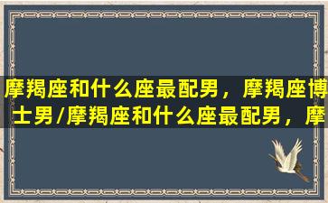 摩羯座和什么座最配男，摩羯座博士男/摩羯座和什么座最配男，摩羯座博士男-我的网站