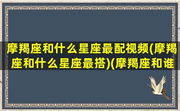 摩羯座和什么星座最配视频(摩羯座和什么星座最搭)(摩羯座和谁最配的短视频)