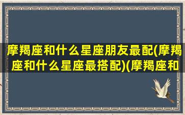 摩羯座和什么星座朋友最配(摩羯座和什么星座最搭配)(摩羯座和什么星座最配做朋友)