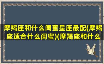 摩羯座和什么闺蜜星座最配(摩羯座适合什么闺蜜)(摩羯座和什么座做闺蜜最合适)