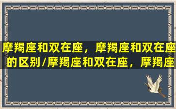 摩羯座和双在座，摩羯座和双在座的区别/摩羯座和双在座，摩羯座和双在座的区别-我的网站