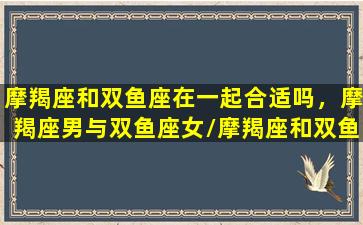 摩羯座和双鱼座在一起合适吗，摩羯座男与双鱼座女/摩羯座和双鱼座在一起合适吗，摩羯座男与双鱼座女-我的网站